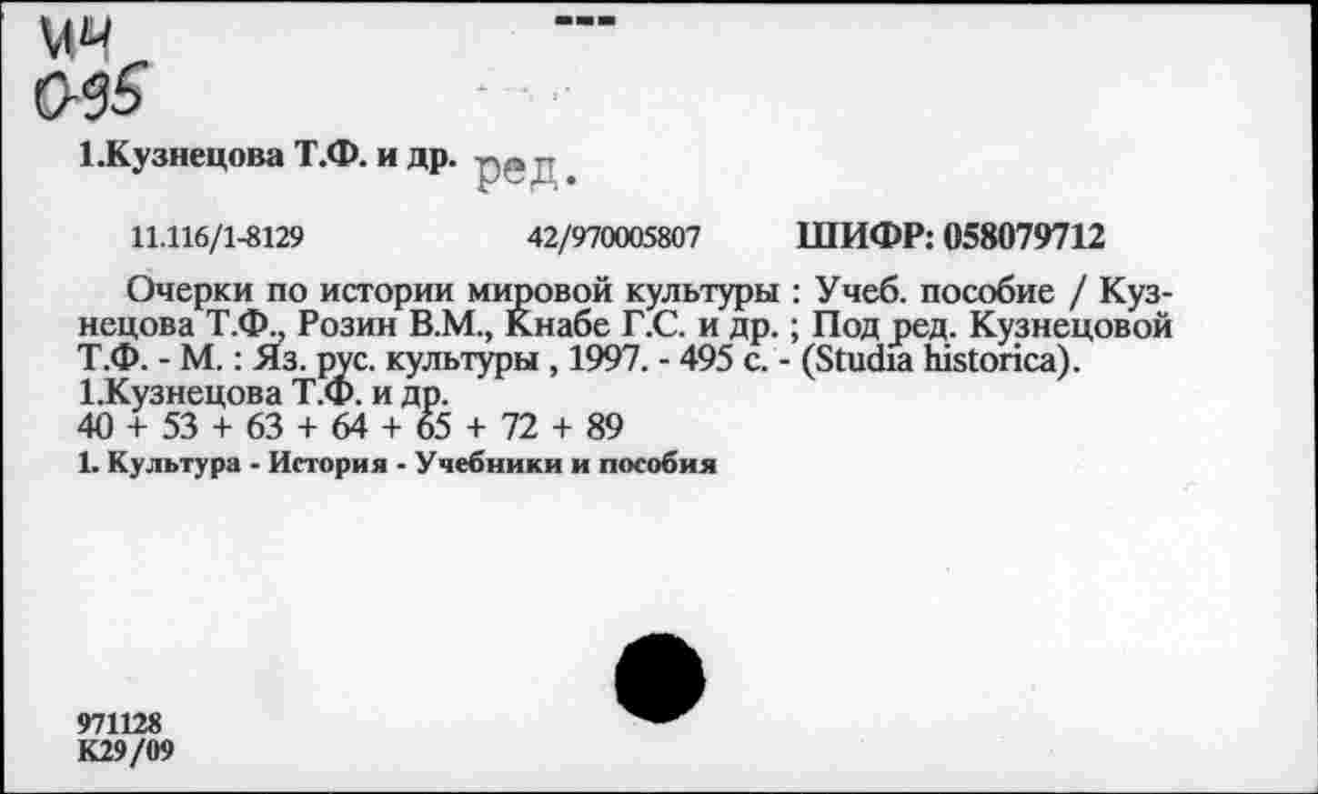 ﻿1.Кузнецова Т.Ф. и др
' ред
11.116/1-8129	42/970005807 ШИФР: 058079712
Очерки по истории мировой культуры : Учеб, пособие / Кузнецова Т.Ф., Розин В.М., Кнабе Г.С. и др.; Под 5>ед. Кузнецовой Т.Ф. - М.: Яз. рус. культуры , 1997. - 495 с. - (ЗшФа Ыз1опса). ЬКузнецова Т.Ф. и др.
40 + 53 + 63 + 64 + 65 + 72 + 89
1. Культура - История - Учебники и пособия
971128
К29/09